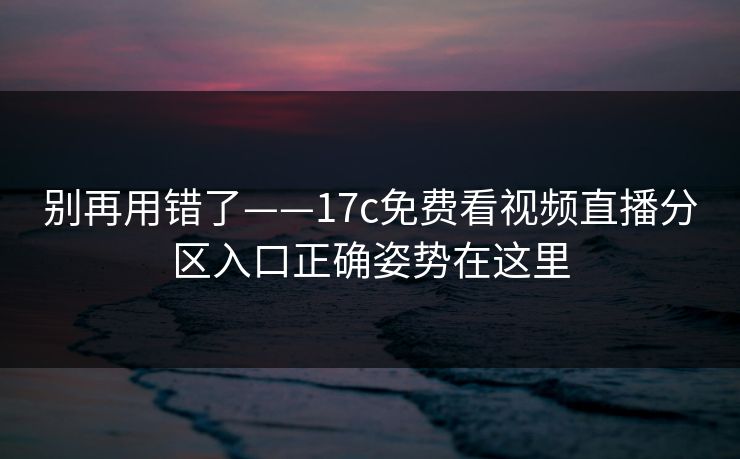别再用错了——17c免费看视频直播分区入口正确姿势在这里