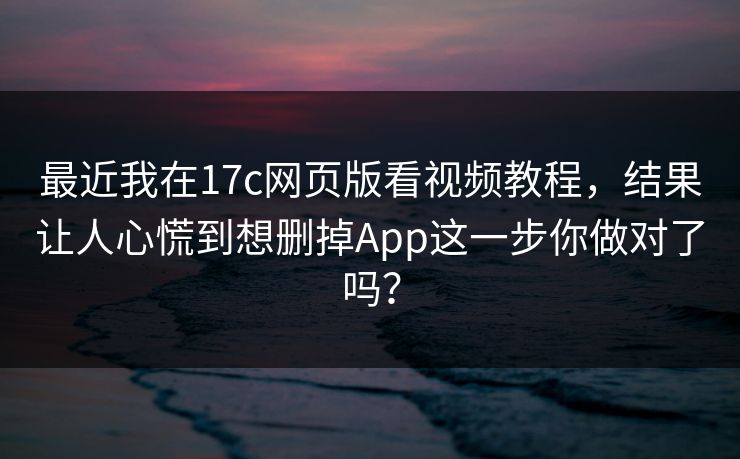 最近我在17c网页版看视频教程，结果让人心慌到想删掉App这一步你做对了吗？