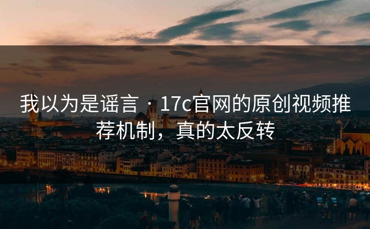 我以为是谣言 · 17c官网的原创视频推荐机制，真的太反转